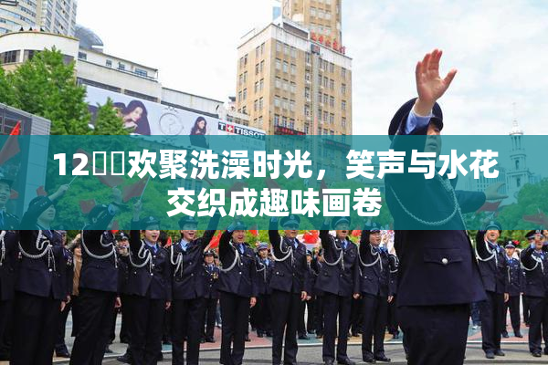 12妺妺欢聚洗澡时光，笑声与水花交织成趣味画卷