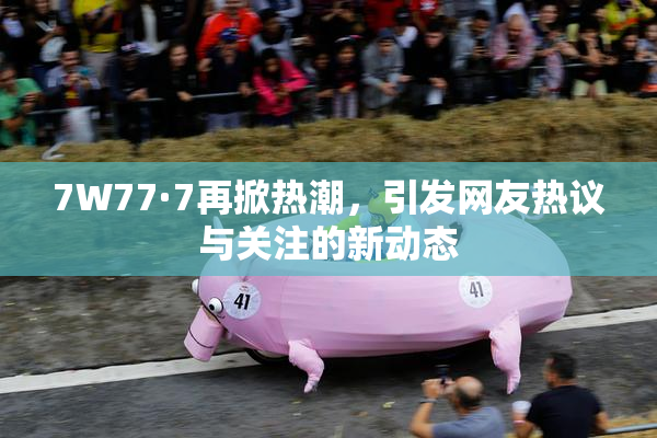 7W77·7再掀热潮，引发网友热议与关注的新动态
