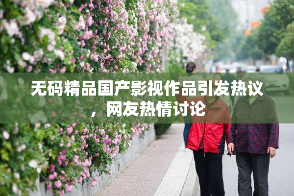 无码精品国产影视作品引发热议，网友热情讨论
