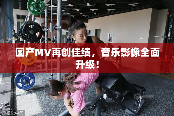 国产MV再创佳绩，音乐影像全面升级！