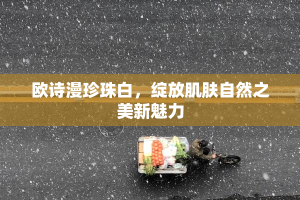 欧诗漫珍珠白，绽放肌肤自然之美新魅力