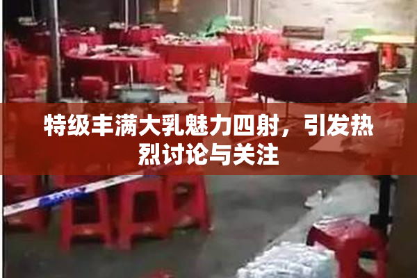 特级丰满大乳魅力四射，引发热烈讨论与关注