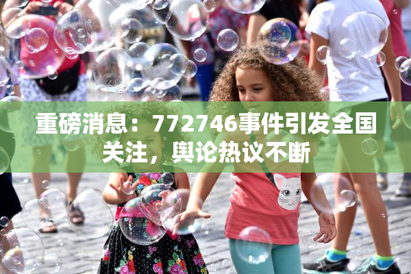 重磅消息：772746事件引发全国关注，舆论热议不断