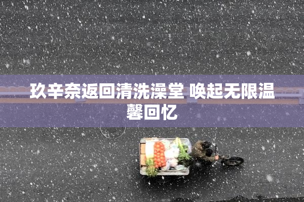 玖辛奈返回清洗澡堂 唤起无限温馨回忆