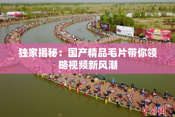独家揭秘：国产精品毛片带你领略视频新风潮