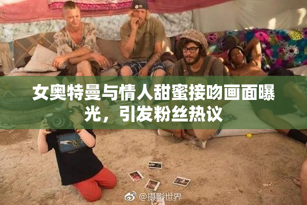 女奥特曼与情人甜蜜接吻画面曝光，引发粉丝热议