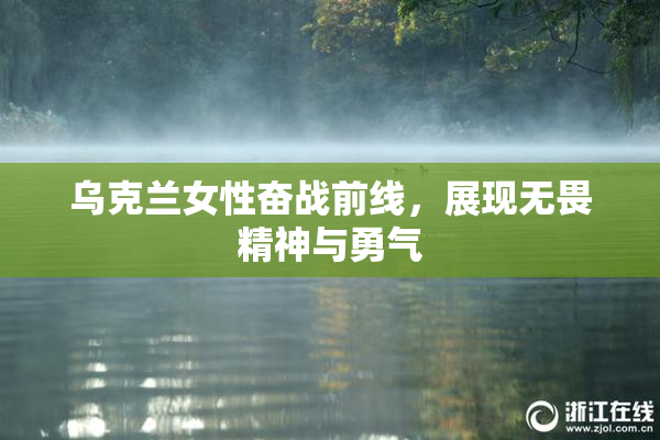 乌克兰女性奋战前线，展现无畏精神与勇气