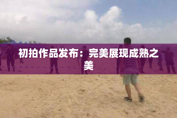 初拍作品发布：完美展现成熟之美