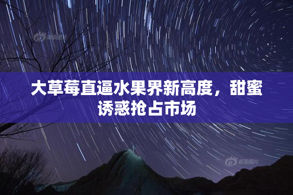 大草莓直逼水果界新高度，甜蜜诱惑抢占市场