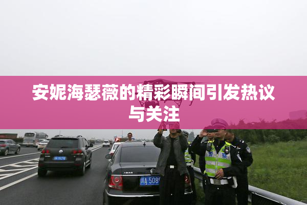安妮海瑟薇的精彩瞬间引发热议与关注