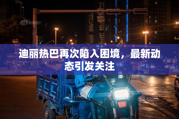迪丽热巴再次陷入困境，最新动态引发关注