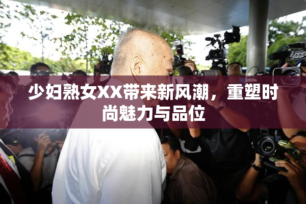 少妇熟女XX带来新风潮，重塑时尚魅力与品位